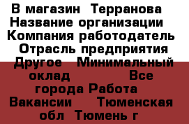 В магазин "Терранова › Название организации ­ Компания-работодатель › Отрасль предприятия ­ Другое › Минимальный оклад ­ 15 000 - Все города Работа » Вакансии   . Тюменская обл.,Тюмень г.